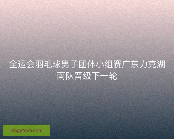 全运会羽毛球男子团体小组赛广东力克湖南队晋级下一轮