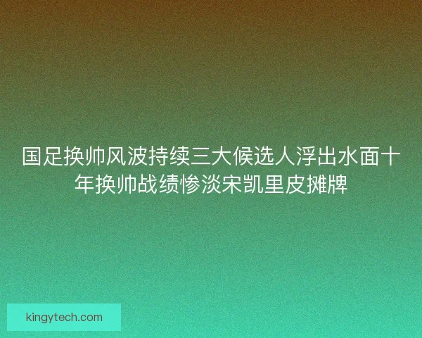 国足换帅风波持续三大候选人浮出水面十年换帅战绩惨淡宋凯里皮摊牌